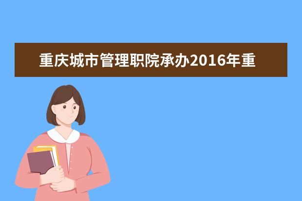 重庆城市管理职院承办2016年重庆市校长资格人选储备工程培训班