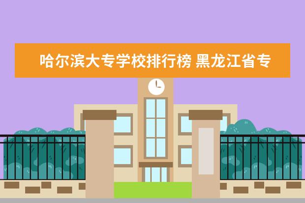 哈尔滨大专学校排行榜 黑龙江省专科学校排名