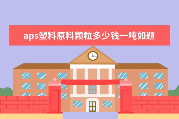 aps塑料原料颗粒多少钱一吨如题 谢谢了