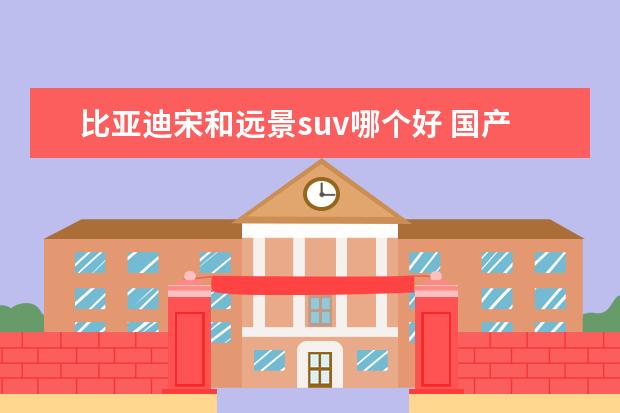 比亚迪宋和远景suv哪个好 国产suv哪个质量好 省油 耐用