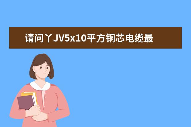 请问丫JV5x10平方铜芯电缆最大负荷是多少?