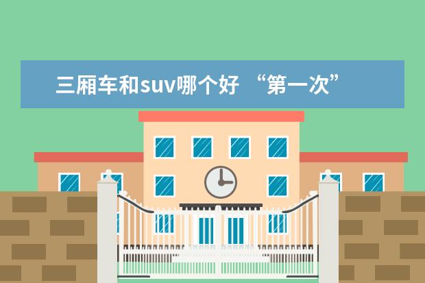 三厢车和suv哪个好 “第一次”选两厢车,三厢车还是SUV好呢