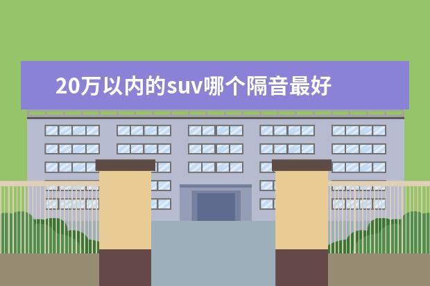 20万以内的suv哪个隔音最好 很多人买SUV,隔音最好的SUV是哪款车?