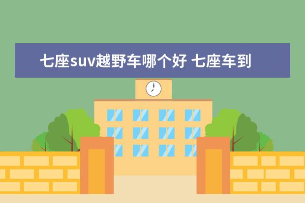 七座suv越野车哪个好 七座车到底是买SUV还是MPV?大家有什么好的推荐吗? -...
