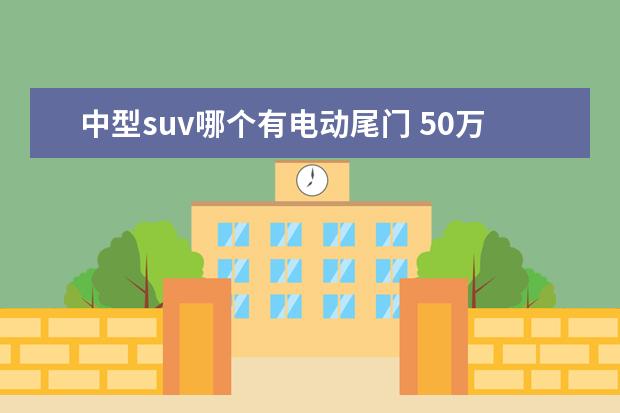 中型suv哪个有电动尾门 50万元豪华品牌SUV,东西方豪华品牌谁更有说服力? - ...