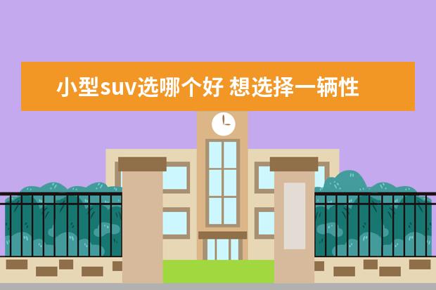 小型suv选哪个好 想选择一辆性价比高的小型suv,该怎么选