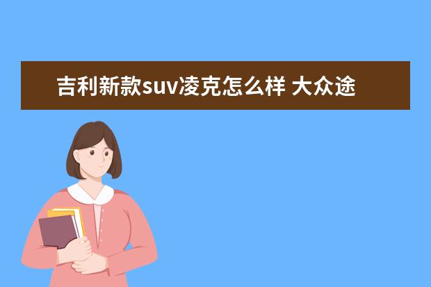 吉利新款suv凌克怎么样 大众途昂这车怎么样,值得买吗?