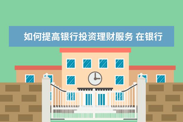 如何提高银行投资理财服务 在银行工作如何做理财投资?