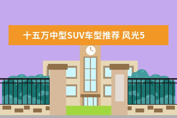 十五万中型SUV车型推荐 风光580兼顾舒适性和燃油经济性