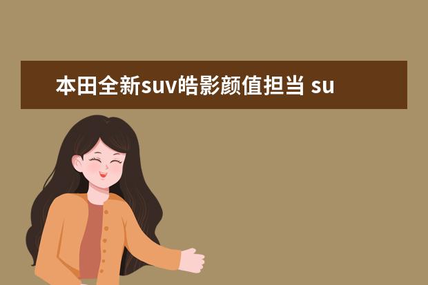 本田全新suv皓影颜值担当 suv和轿车的区别