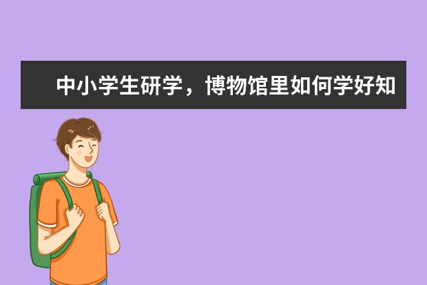 中小学生研学,博物馆里如何学好知识