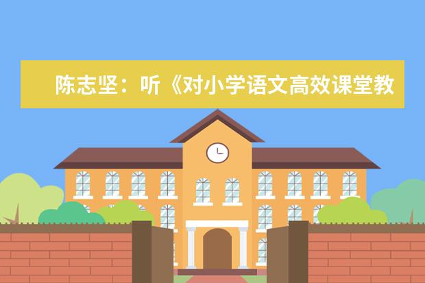 陈志坚:听《对小学语文高效课堂教学的思考》有感