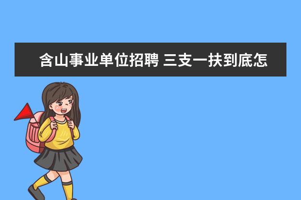 含山事业单位招聘 三支一扶到底怎么样?结束后怎样安排?