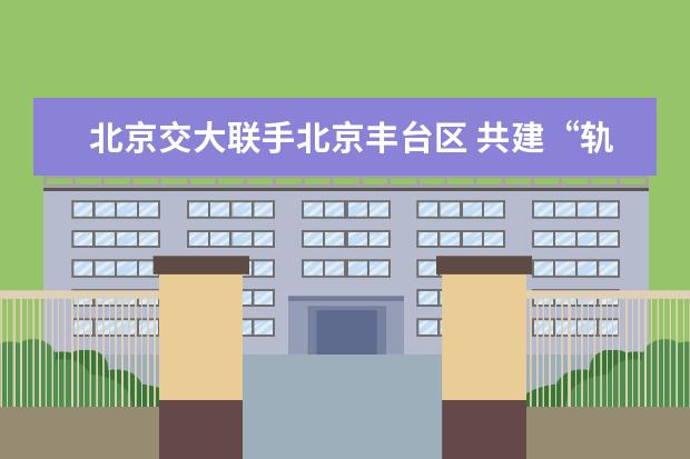 北京交大联手北京丰台区 共建“轨道交通创新基地”