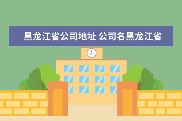 黑龙江省公司地址 公司名黑龙江省和黑龙江有什么区别