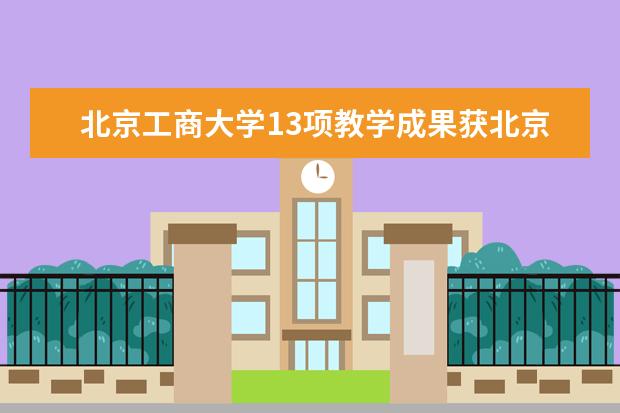 北京工商大学13项教学成果获北京市教育教学成果奖