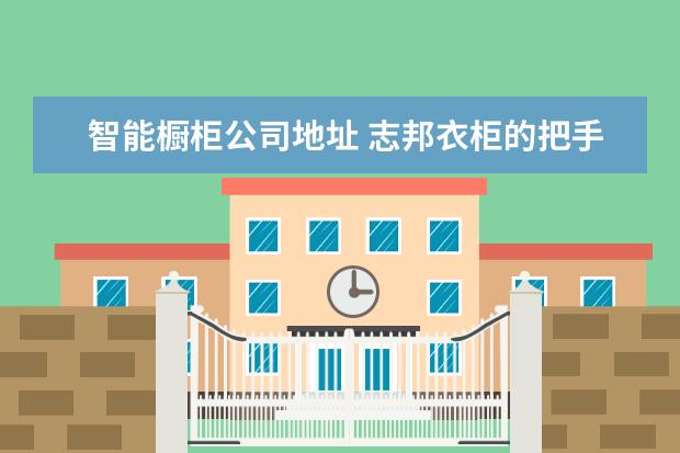 智能橱柜公司地址 志邦衣柜的把手是哪家公司代工的