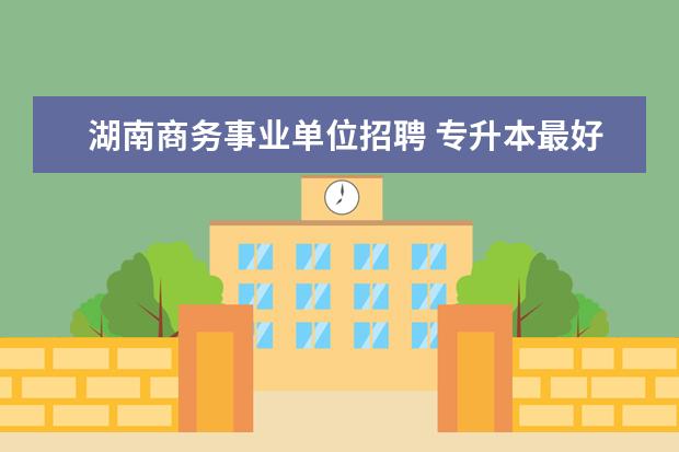 湖南商务事业单位招聘 专升本最好考的专业有哪些准备?