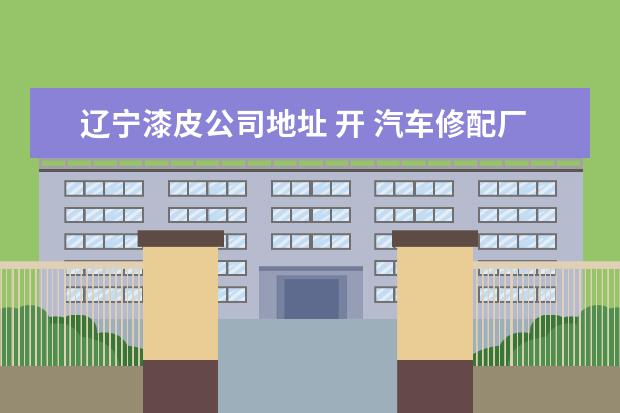 辽宁漆皮公司地址 开 汽车修配厂需要什么具体手续