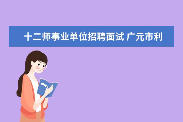 十二师事业单位招聘面试 广元市利州区人事局关于公开招聘事业单位工作人员的...
