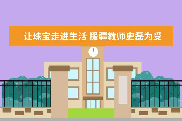 让珠宝走进生活 援疆教师史磊为受援学校师生作珠宝专业讲座