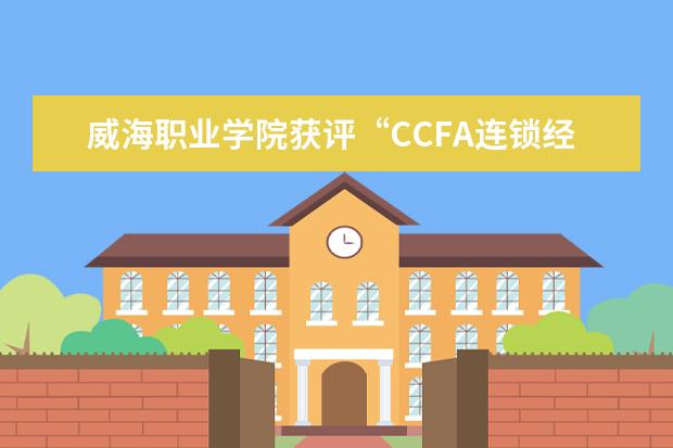 威海职业学院获评“CCFA连锁经营专业优秀院校”