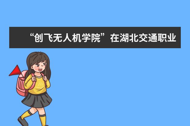 “创飞无人机学院”在湖北交通职业技术学院正式挂牌成立