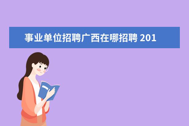 事业单位招聘广西在哪招聘 2019广西事业单位招聘考试常识普及事业单位的招聘信...