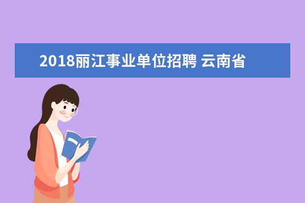 2018丽江事业单位招聘 云南省事业单位招聘考试分为上半年和下半年统考吗? ...