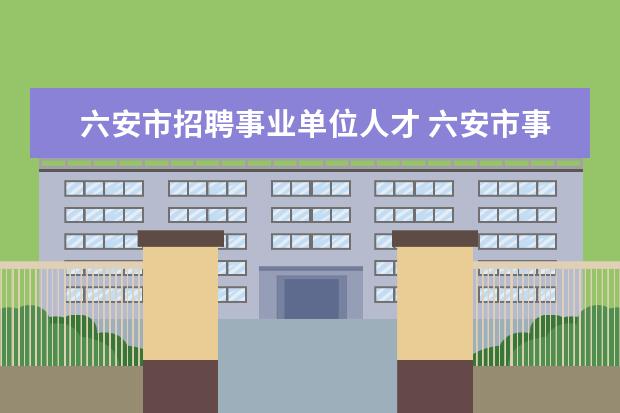 六安市招聘事业单位人才 六安市事业单位职称聘任每年什么开始