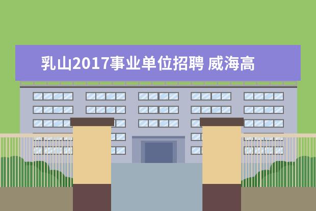 乳山2017事业单位招聘 威海高级技工学校应聘教师好通过吗