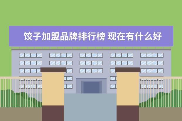 饺子加盟品牌排行榜 现在有什么好的饺子品牌加盟的吗?刚咨询的喜家德,只...