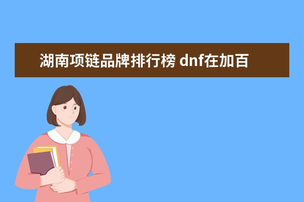 湖南项链品牌排行榜 dnf在加百利买了个真冥炎逐日项链设计图值得做吗?如...