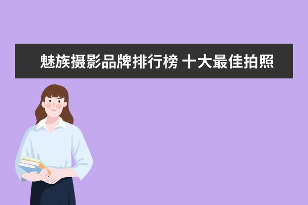 魅族摄影品牌排行榜 十大最佳拍照手机排名有哪些?