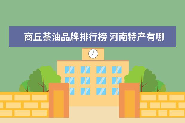 商丘茶油品牌排行榜 河南特产有哪些?