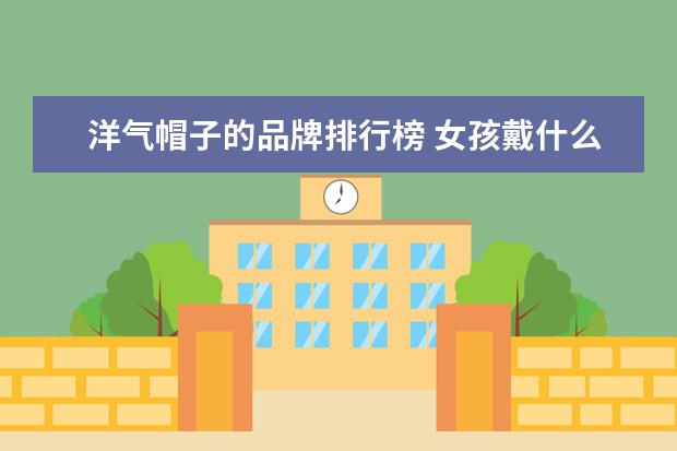 洋气帽子的品牌排行榜 女孩戴什么帽子洋气啊 女生戴什么帽子好看又时尚? -...