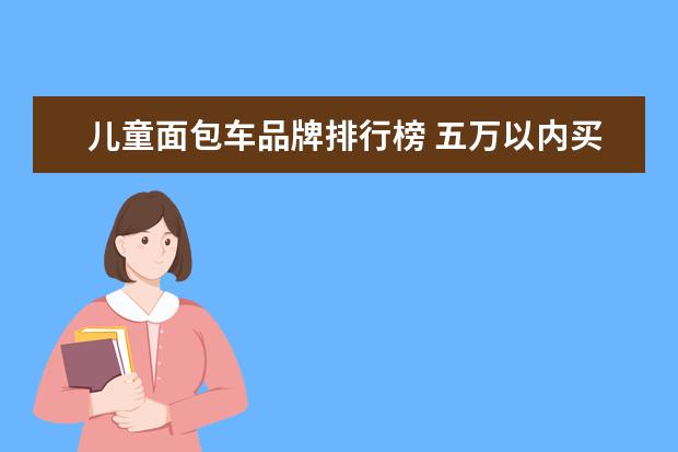 儿童面包车品牌排行榜 五万以内买什么样的车好?
