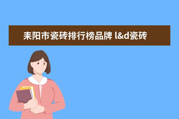 耒阳市瓷砖排行榜品牌 l&d瓷砖是一线品牌吗在湖南省耒阳市那个地方买 - 百...