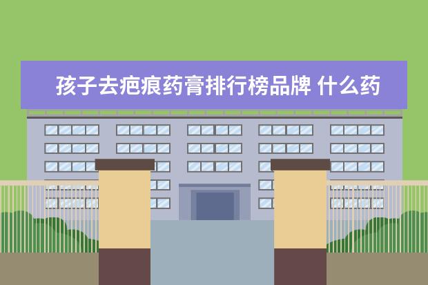 孩子去疤痕药膏排行榜品牌 什么药膏祛疤痕最好 去疤痕最好的药膏