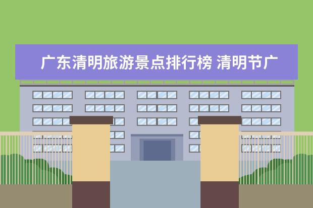 广东清明旅游景点排行榜 清明节广东省内短途自驾游好去处推荐,6条广东2-3天自驾游景点路线推荐