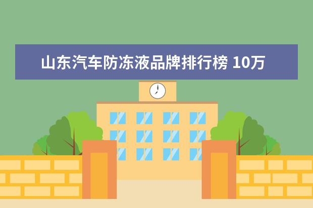 山东汽车防冻液品牌排行榜 10万左右车加什么机油就行了