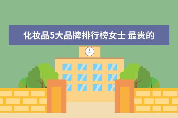 化妆品5大品牌排行榜女士 最贵的化妆品品牌排行榜前十名