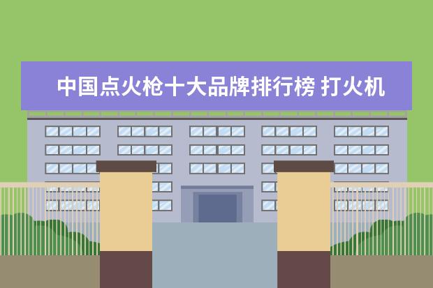中国点火枪十大品牌排行榜 打火机什么牌子的好