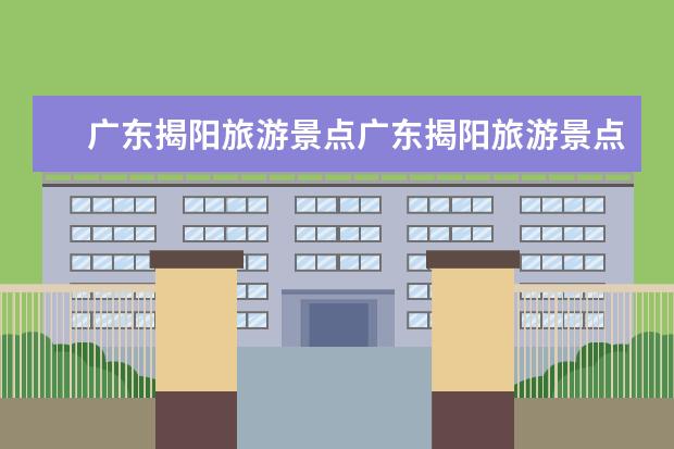 广东揭阳旅游景点广东揭阳旅游景点推荐(揭阳旅游必去十大景点推荐一下)