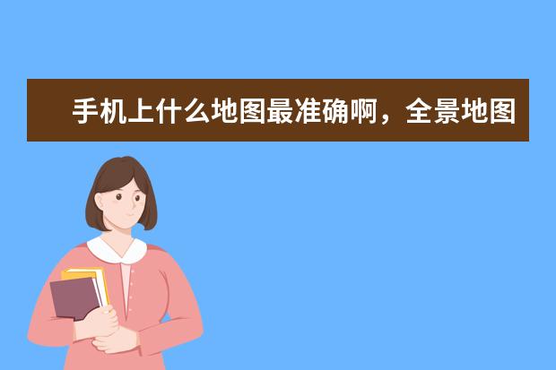 手机上什么地图最准确啊，全景地图软件，