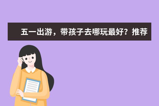 五一出游,带孩子去哪玩最好?推荐这些适合家庭出游的旅游景点!(适合带小孩去玩的旅游景点)