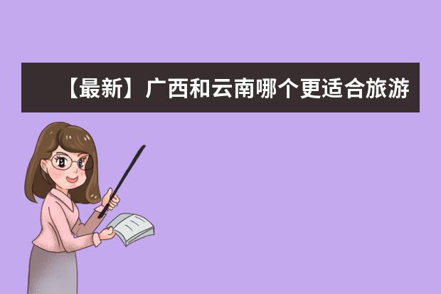 【最新】广西和云南哪个更适合旅游?这是最详细的比较!