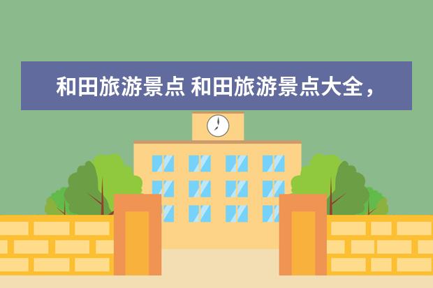 和田旅游景点 和田旅游景点大全,玩遍和田必去景点推荐!