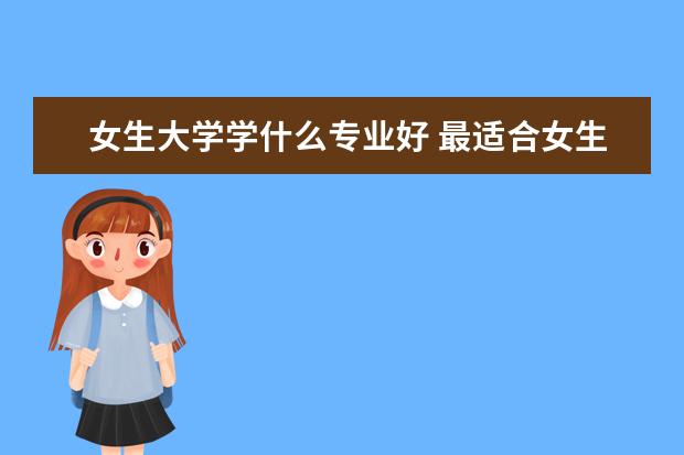 女生大学学什么专业好 最适合女生的十大吃香专业推荐