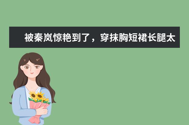 被秦岚惊艳到了,穿抹胸短裙长腿太吸睛,身材像少女吗?